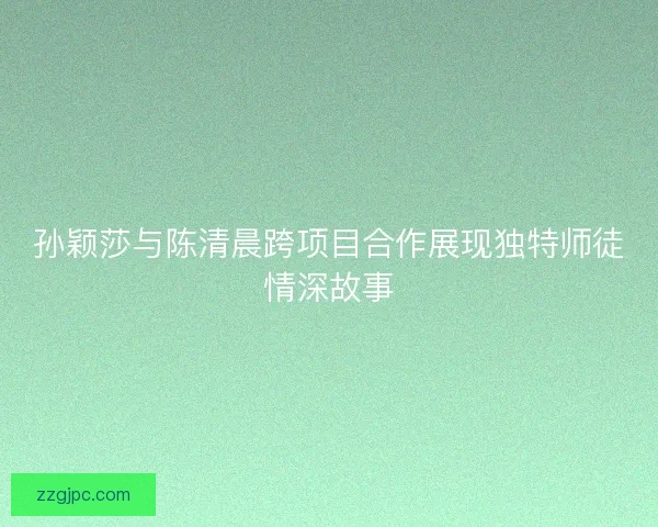 孙颖莎与陈清晨跨项目合作展现独特师徒情深故事 孙颖莎与陈清晨跨项目合作展现独特师徒情深故事