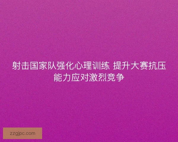 射击国家队强化心理训练 提升大赛抗压能力应对激烈竞争 射击国家队强化心理训练 提升大赛抗压能力应对激烈竞争