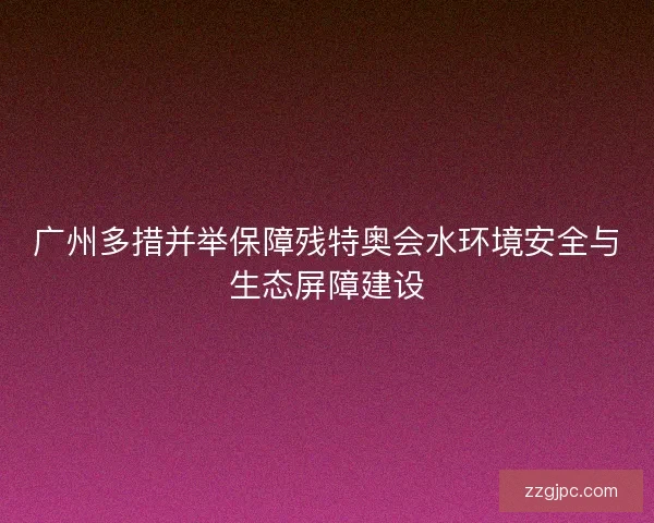 广州多措并举保障残特奥会水环境安全与生态屏障建设