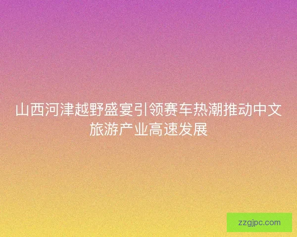 山西河津越野盛宴引领赛车热潮推动中文旅游产业高速发展