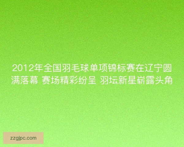 2012年全国羽毛球单项锦标赛在辽宁圆满落幕 赛场精彩纷呈 羽坛新星崭露头角