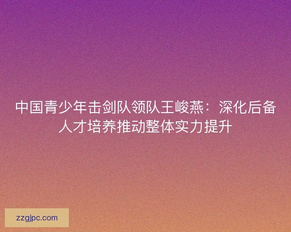中国青少年击剑队领队王峻燕：深化后备人才培养推动整体实力提升