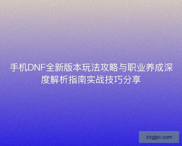 手机DNF全新版本玩法攻略与职业养成深度解析指南实战技巧分享